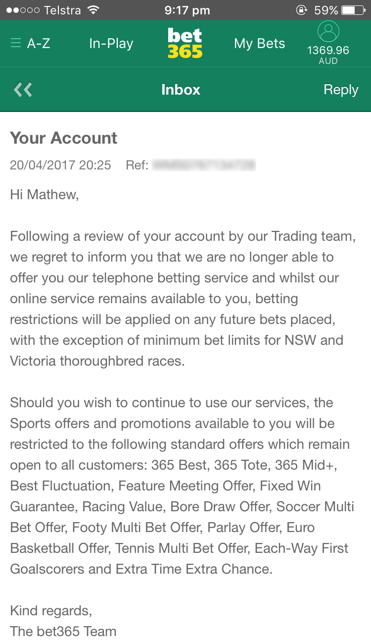 Message reads: Hi Mathew, Following a review of your account by our Trading team, we regret to inform you that we are no longer able to offer you our telephone betting service and whilst our online service remains available to you, betting restrictions will be applied on any future bets placed, with the exception of minimum bet limits for NSW and Victoria thoroughbred races. Should you wish to continue to use our services, the Sports offers and promotions available to you will be restricted to the following standard offers which remain open to all customers: 365 Best, 365 Tote, 365 Mid+, Best Fluctuation, Feature Meeting Offer, Fixed Win Guarantee, Racing Value, Bore Draw Offer, Soccer Multi Bet Offer, Footy Multi Bet Offer, Parlay Offer, Euro Basketball Offer, Tennis Multi Bet Offer, Each-Way First Goalscorers and Extra Time Extra Chance. Kind regards, The bet365 Team